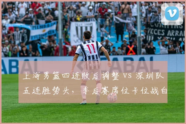 上海男篮四连败后调整 vs 深圳队五连胜势头,季后赛席位卡位战白热化