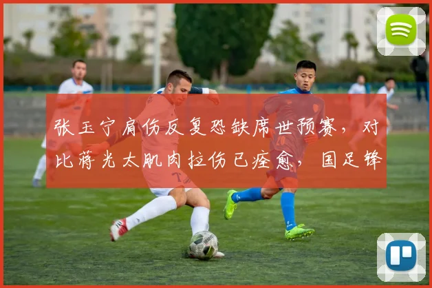 张玉宁肩伤反复恐缺席世预赛，对比蒋光太肌肉拉伤已痊愈，国足锋线防线冰火两重天