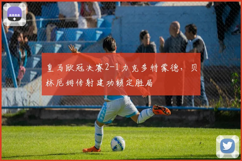 皇马欧冠决赛2-1力克多特蒙德，贝林厄姆传射建功锁定胜局