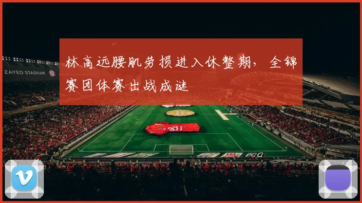 林高远腰肌劳损进入休整期,全锦赛团体赛出战成谜