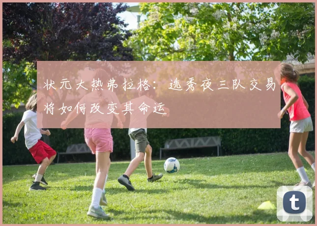 状元大热弗拉格:选秀夜三队交易将如何改变其命运