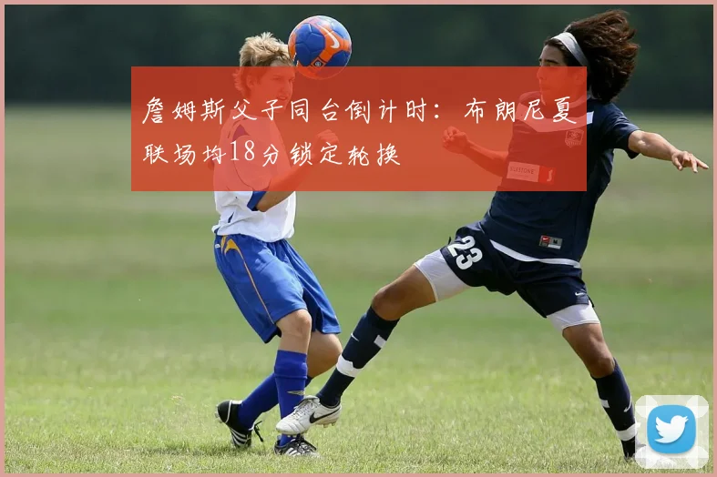 詹姆斯父子同台倒计时：布朗尼夏联场均18分锁定轮换