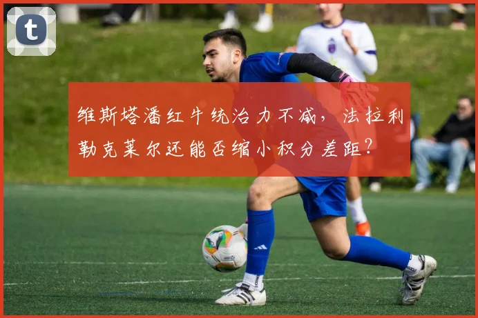 维斯塔潘红牛统治力不减,法拉利勒克莱尔还能否缩小积分差距?