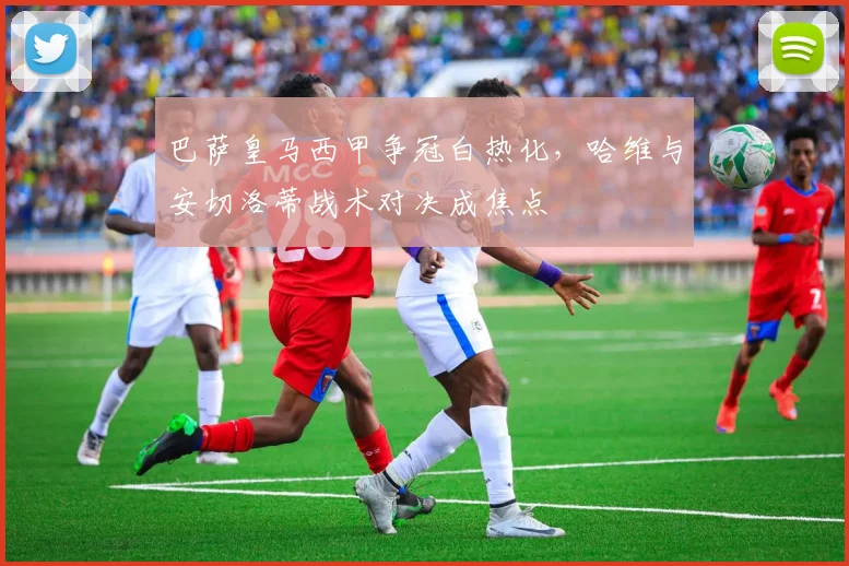巴萨皇马西甲争冠白热化，哈维与安切洛蒂战术对决成焦点
